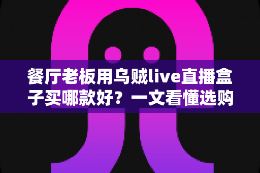 餐厅老板用乌贼live直播盒子买哪款好？一文看懂选购要点与避坑指南
