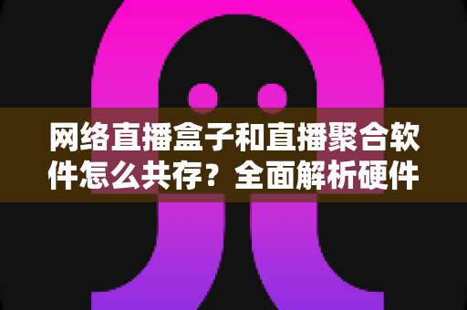 网络直播盒子和直播聚合软件怎么共存？全面解析硬件与软件生态的共赢之道