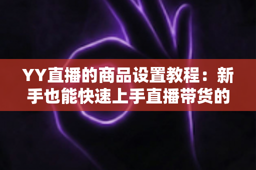 YY直播的商品设置教程:新手也能快速上手直播带货的完整指南 YY直播的商品设置教程:新手也能快速上手直播带货的完整指南