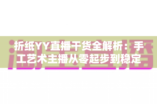 折纸YY直播干货全解析:手工艺术主播从零起步到稳定变现的实战指南 折纸YY直播干货全解析:手工艺术主播从零起步到稳定变现的实战指南