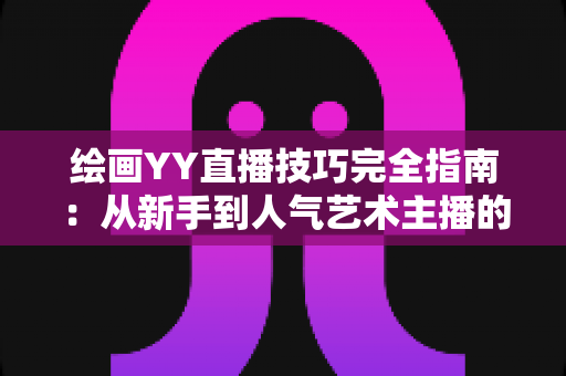 绘画YY直播技巧完全指南：从新手到人气艺术主播的实战进阶秘籍