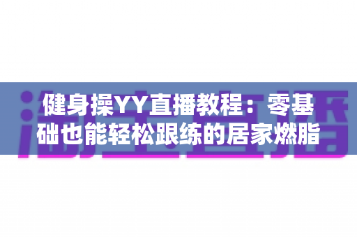 健身操YY直播教程:零基础也能轻松跟练的居家燃脂全攻略 健身操YY直播教程:零基础也能轻松跟练的居家燃脂全攻略