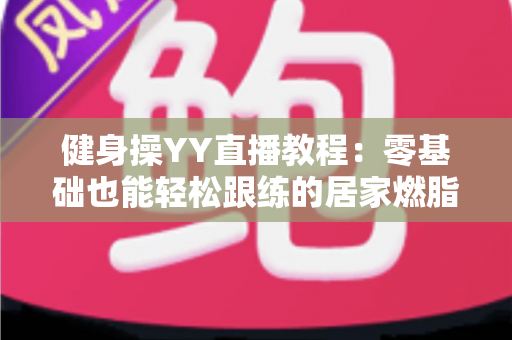 健身操YY直播教程:零基础也能轻松跟练的居家燃脂全攻略 健身操YY直播教程:零基础也能轻松跟练的居家燃脂全攻略