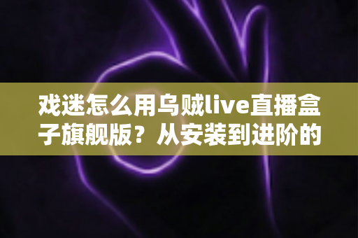 戏迷怎么用乌贼live直播盒子旗舰版?从安装到进阶的完整实用指南 戏迷怎么用乌贼live直播盒子旗舰版?从安装到进阶的完整实用指南