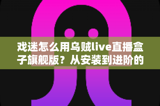 戏迷怎么用乌贼live直播盒子旗舰版?从安装到进阶的完整实用指南 戏迷怎么用乌贼live直播盒子旗舰版?从安装到进阶的完整实用指南