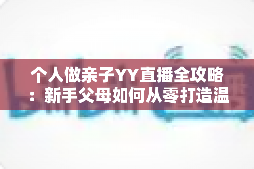 个人做亲子YY直播全攻略:新手父母如何从零打造温馨又吸粉的家庭直播间 个人做亲子YY直播全攻略:新手父母如何从零打造温馨又吸粉的家庭直播间