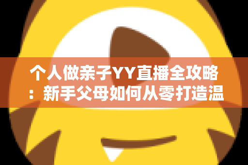 个人做亲子YY直播全攻略:新手父母如何从零打造温馨又吸粉的家庭直播间 个人做亲子YY直播全攻略:新手父母如何从零打造温馨又吸粉的家庭直播间