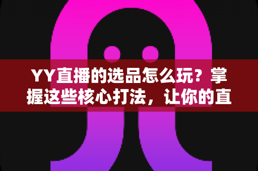 YY直播的选品怎么玩？掌握这些核心打法，让你的直播间成交翻倍