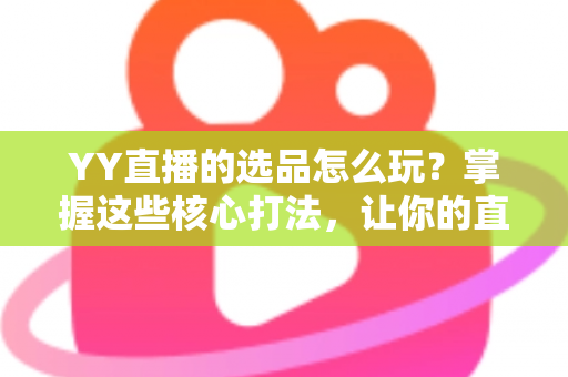 YY直播的选品怎么玩？掌握这些核心打法，让你的直播间成交翻倍