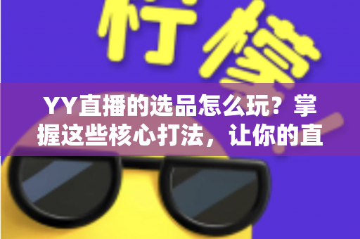 YY直播的选品怎么玩？掌握这些核心打法，让你的直播间成交翻倍