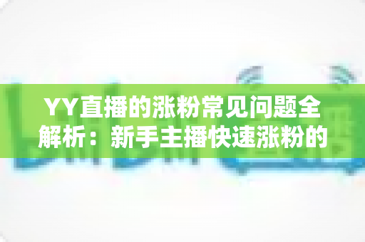 YY直播的涨粉常见问题全解析:新手主播快速涨粉的实用指南与避坑手册 YY直播的涨粉常见问题全解析:新手主播快速涨粉的实用指南与避坑手册