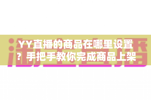 YY直播的商品在哪里设置?手把手教你完成商品上架与直播间挂车全流程 YY直播的商品在哪里设置?手把手教你完成商品上架与直播间挂车全流程