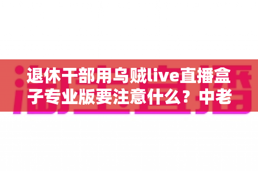 退休干部用乌贼live直播盒子专业版要注意什么？中老年用户安全使用全攻略