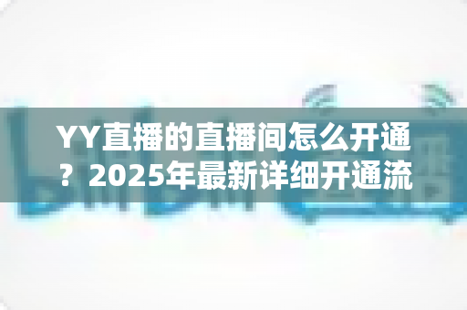 YY直播的直播间怎么开通?2025年最新详细开通流程与实用指南 YY直播的直播间怎么开通?2025年最新详细开通流程与实用指南