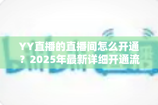 YY直播的直播间怎么开通?2025年最新详细开通流程与实用指南 YY直播的直播间怎么开通?2025年最新详细开通流程与实用指南