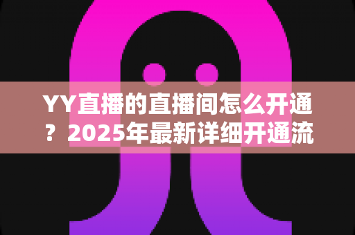 YY直播的直播间怎么开通？2025年最新详细开通流程与实用指南