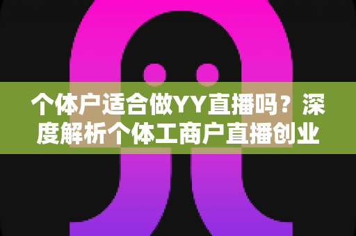 个体户适合做YY直播吗？深度解析个体工商户直播创业的机遇、挑战与实操指南