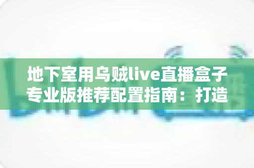 地下室用乌贼live直播盒子专业版推荐配置指南:打造稳定流畅的地下直播空间 地下室用乌贼live直播盒子专业版推荐配置指南:打造稳定流畅的地下直播空间