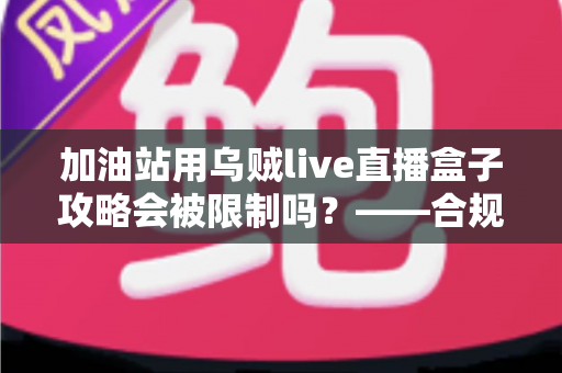 加油站用乌贼live直播盒子攻略会被限制吗？——合规使用全解析与实操避坑指南