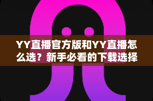 YY直播官方版和YY直播怎么选？新手必看的下载选择全攻略与避坑指南