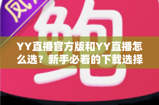 YY直播官方版和YY直播怎么选？新手必看的下载选择全攻略与避坑指南