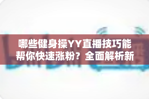 哪些健身操YY直播技巧能帮你快速涨粉?全面解析新人主播必备要点 哪些健身操YY直播技巧能帮你快速涨粉?全面解析新人主播必备要点