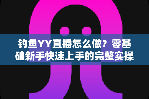 钓鱼YY直播怎么做?零基础新手快速上手的完整实操指南 钓鱼YY直播怎么做?零基础新手快速上手的完整实操指南