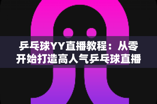 乒乓球YY直播教程:从零开始打造高人气乒乓球直播间的完整指南 乒乓球YY直播教程:从零开始打造高人气乒乓球直播间的完整指南