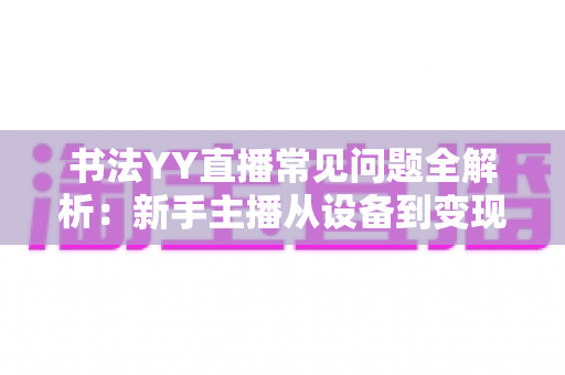 书法YY直播常见问题全解析:新手主播从设备到变现的一站式答疑指南 书法YY直播常见问题全解析:新手主播从设备到变现的一站式答疑指南