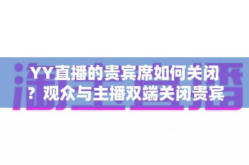 YY直播的贵宾席如何关闭?观众与主播双端关闭贵宾席的完整操作指南 YY直播的贵宾席如何关闭?观众与主播双端关闭贵宾席的完整操作指南