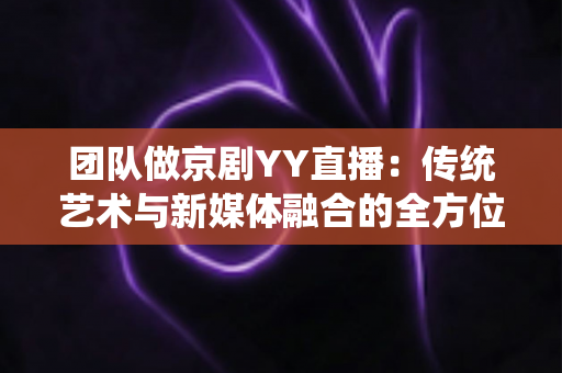团队做京剧YY直播：传统艺术与新媒体融合的全方位实战指南