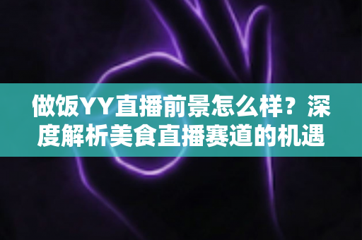 做饭YY直播前景怎么样?深度解析美食直播赛道的机遇、挑战与变现路径 做饭YY直播前景怎么样?深度解析美食直播赛道的机遇、挑战与变现路径