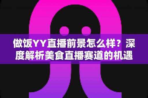 做饭YY直播前景怎么样？深度解析美食直播赛道的机遇、挑战与变现路径