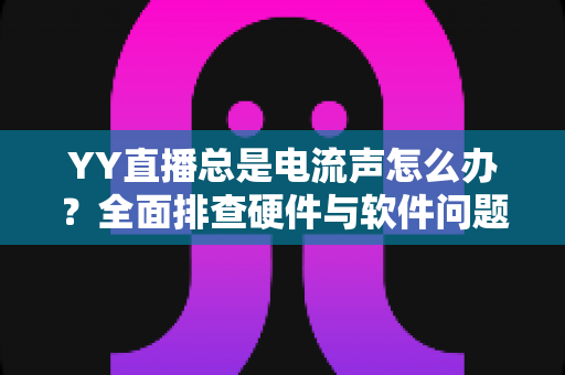 YY直播总是电流声怎么办？全面排查硬件与软件问题，让直播音质瞬间清晰