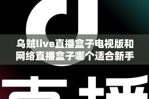 乌贼live直播盒子电视版和网络直播盒子哪个适合新手？新手入门选购全攻略