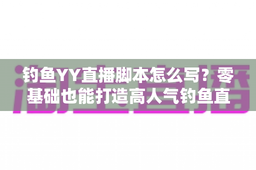钓鱼YY直播脚本怎么写？零基础也能打造高人气钓鱼直播间的实战指南