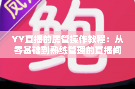 YY直播的房管操作教程:从零基础到熟练管理的直播间运营实战指南 YY直播的房管操作教程:从零基础到熟练管理的直播间运营实战指南