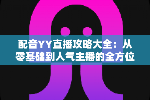 配音YY直播攻略大全:从零基础到人气主播的全方位实战指南 配音YY直播攻略大全:从零基础到人气主播的全方位实战指南