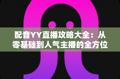 配音YY直播攻略大全:从零基础到人气主播的全方位实战指南 配音YY直播攻略大全:从零基础到人气主播的全方位实战指南