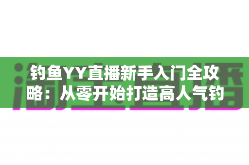 钓鱼YY直播新手入门全攻略:从零开始打造高人气钓鱼直播间的实用指南 钓鱼YY直播新手入门全攻略:从零开始打造高人气钓鱼直播间的实用指南