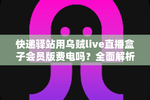 快递驿站用乌贼live直播盒子会员版费电吗?全面解析功耗真相与省电妙招 快递驿站用乌贼live直播盒子会员版费电吗?全面解析功耗真相与省电妙招