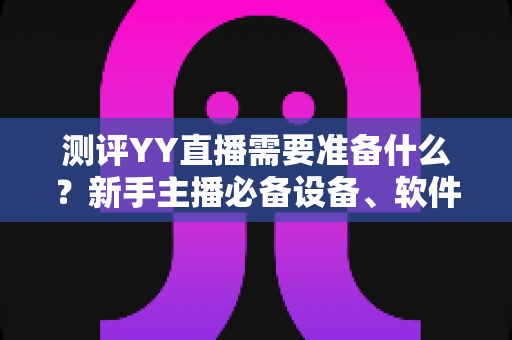 测评YY直播需要准备什么？新手主播必备设备、软件与内容全攻略