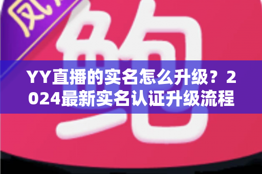 YY直播的实名怎么升级?2024最新实名认证升级流程全解析与实用指南 YY直播的实名怎么升级?2024最新实名认证升级流程全解析与实用指南