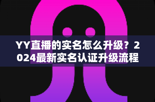 YY直播的实名怎么升级?2024最新实名认证升级流程全解析与实用指南 YY直播的实名怎么升级?2024最新实名认证升级流程全解析与实用指南