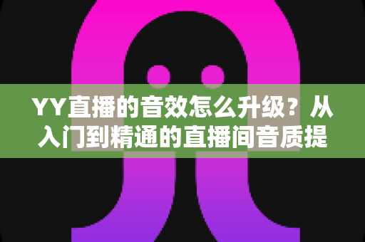 YY直播的音效怎么升级？从入门到精通的直播间音质提升全攻略