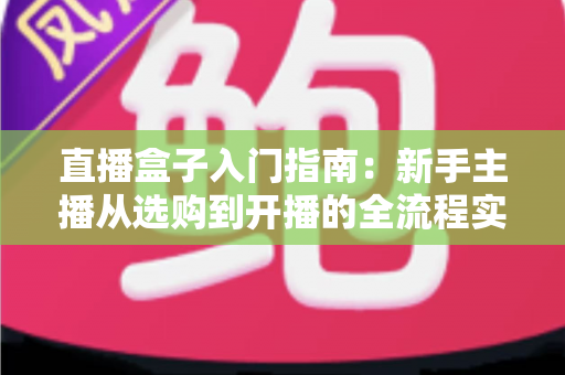 直播盒子入门指南：新手主播从选购到开播的全流程实用教程