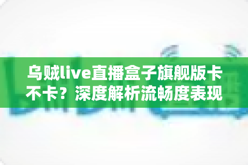 乌贼live直播盒子旗舰版卡不卡?深度解析流畅度表现与实用优化指南 乌贼live直播盒子旗舰版卡不卡?深度解析流畅度表现与实用优化指南