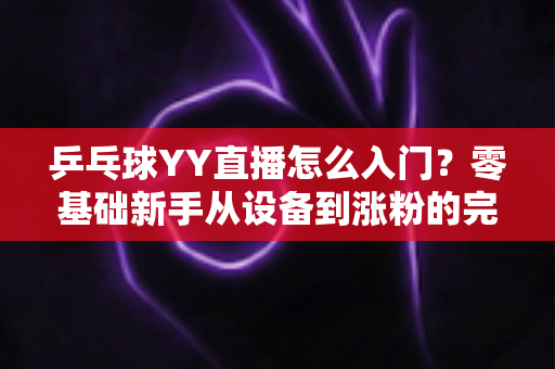 乒乓球YY直播怎么入门？零基础新手从设备到涨粉的完整实战指南
