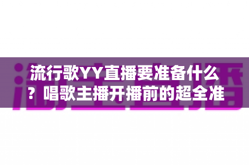 流行歌YY直播要准备什么?唱歌主播开播前的超全准备清单与实用指南 流行歌YY直播要准备什么?唱歌主播开播前的超全准备清单与实用指南
