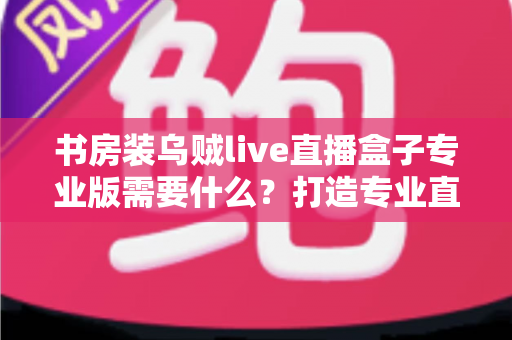 书房装乌贼live直播盒子专业版需要什么?打造专业直播间的完整配置清单与实用指南 书房装乌贼live直播盒子专业版需要什么?打造专业直播间的完整配置清单与实用指南